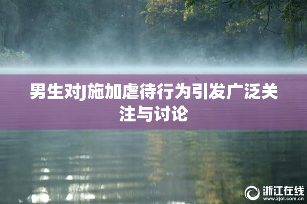 男生对J施加虐待行为引发广泛关注与讨论
