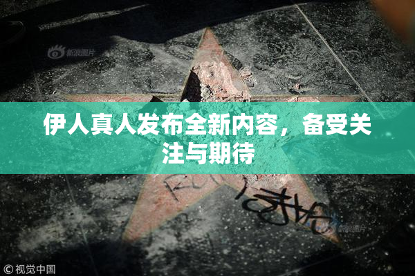 伊人真人发布全新内容，备受关注与期待