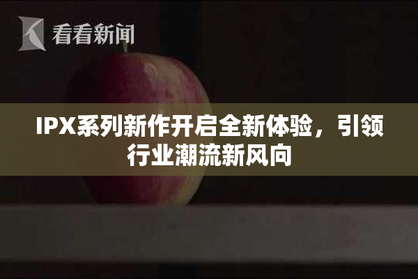 IPX系列新作开启全新体验，引领行业潮流新风向