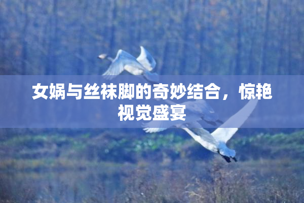 女娲与丝袜脚的奇妙结合，惊艳视觉盛宴