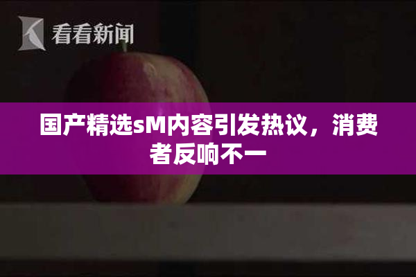 国产精选sM内容引发热议，消费者反响不一