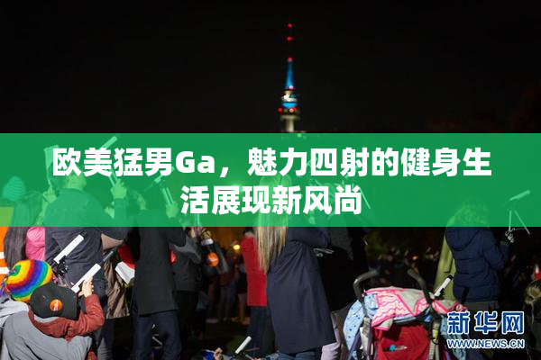 欧美猛男Ga，魅力四射的健身生活展现新风尚