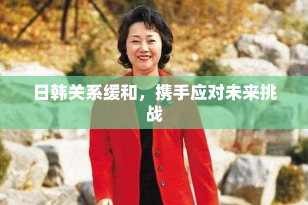 日韩关系缓和，携手应对未来挑战