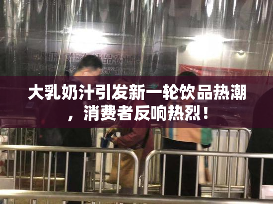 大乳奶汁引发新一轮饮品热潮，消费者反响热烈！