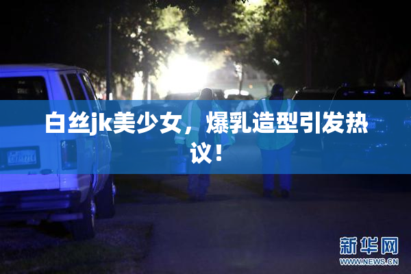 白丝jk美少女，爆乳造型引发热议！