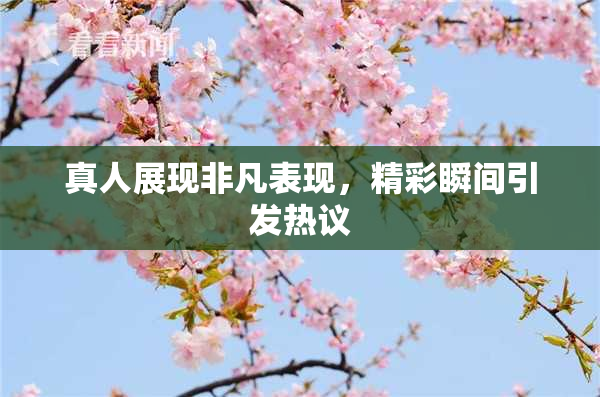 真人展现非凡表现，精彩瞬间引发热议