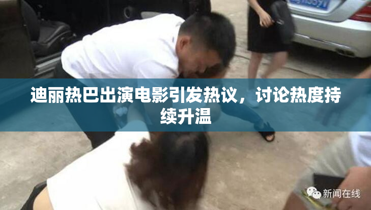 迪丽热巴出演电影引发热议，讨论热度持续升温