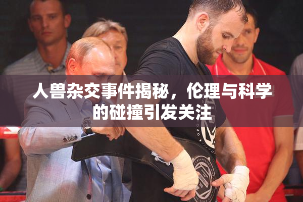 人兽杂交事件揭秘，伦理与科学的碰撞引发关注