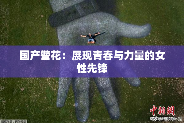 国产警花：展现青春与力量的女性先锋