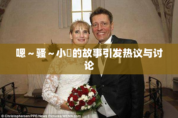 嗯～骚～小婬的故事引发热议与讨论