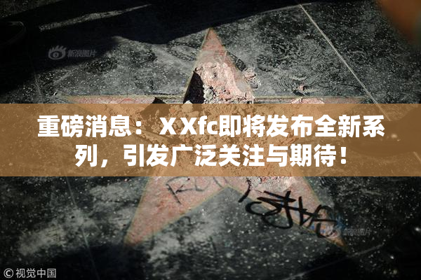 重磅消息：ⅩXfc即将发布全新系列，引发广泛关注与期待！