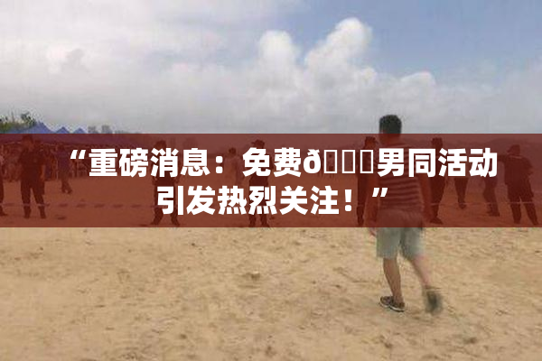 “重磅消息：免费🔞男同活动引发热烈关注！”