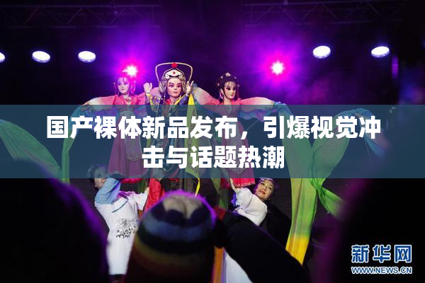 国产裸体新品发布，引爆视觉冲击与话题热潮