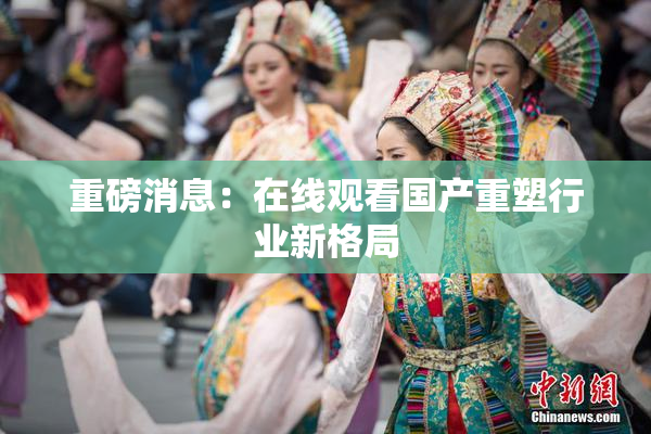 重磅消息：在线观看国产重塑行业新格局