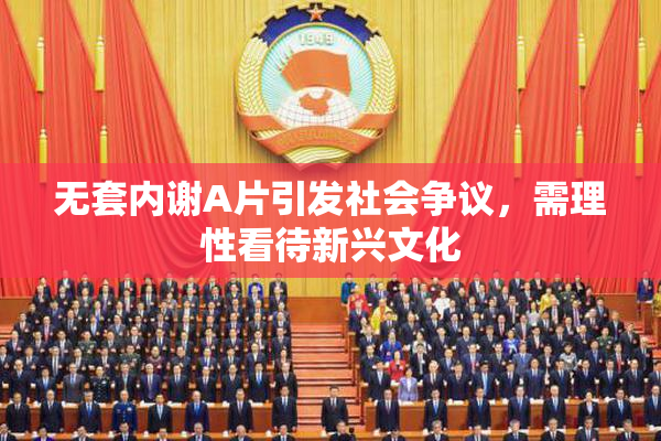 无套内谢A片引发社会争议，需理性看待新兴文化