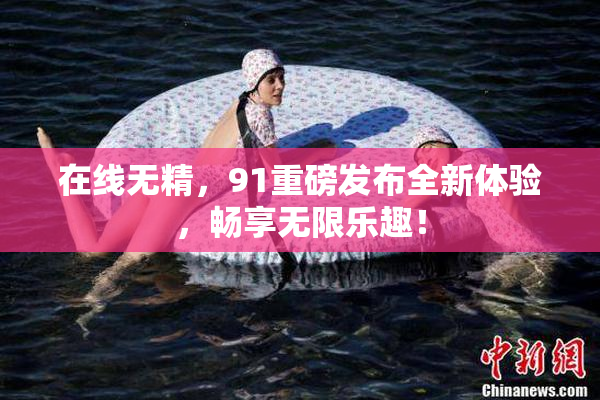 在线无精，91重磅发布全新体验，畅享无限乐趣！