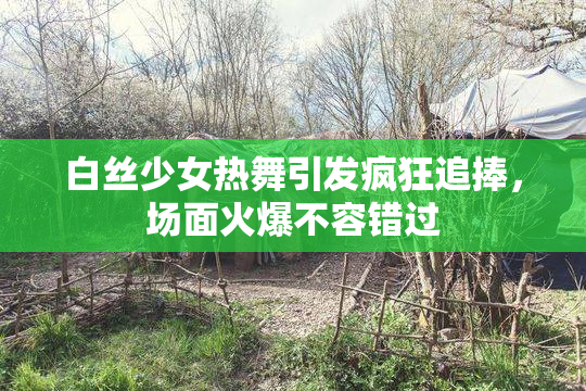 白丝少女热舞引发疯狂追捧，场面火爆不容错过