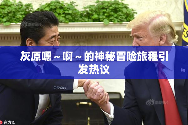 灰原嗯～啊～的神秘冒险旅程引发热议