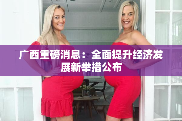 广西重磅消息：全面提升经济发展新举措公布