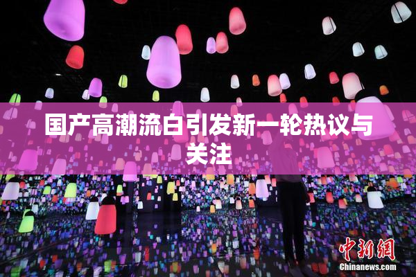 国产高潮流白引发新一轮热议与关注