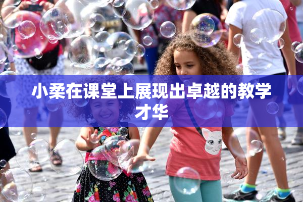 小柔在课堂上展现出卓越的教学才华