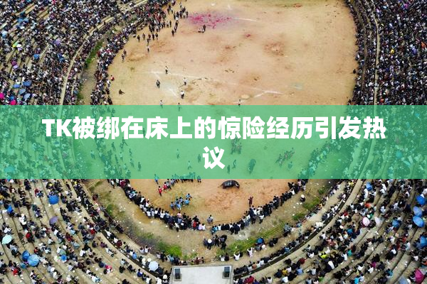 TK被绑在床上的惊险经历引发热议