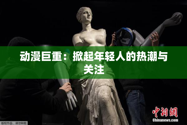 动漫巨重：掀起年轻人的热潮与关注