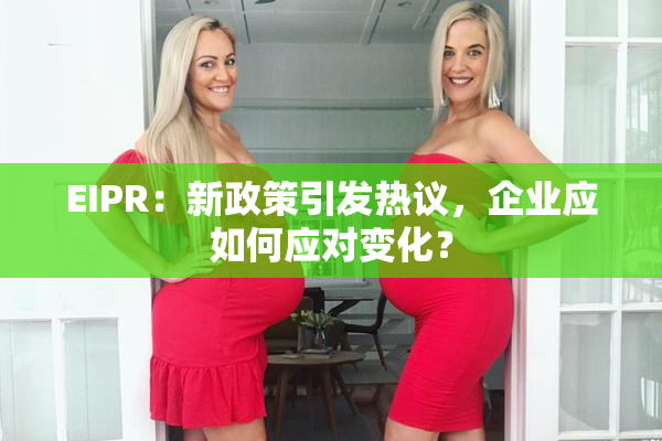 EIPR：新政策引发热议，企业应如何应对变化？