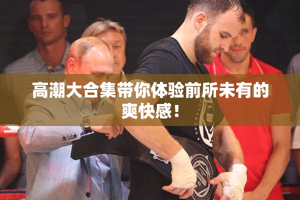 高潮大合集带你体验前所未有的爽快感！