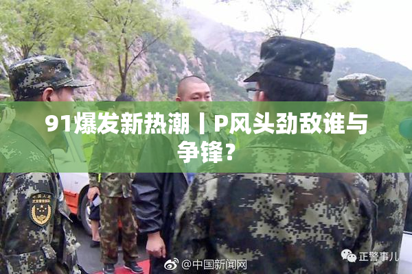 91爆发新热潮丨P风头劲敌谁与争锋？