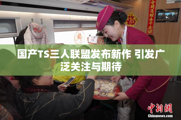 国产TS三人联盟发布新作 引发广泛关注与期待
