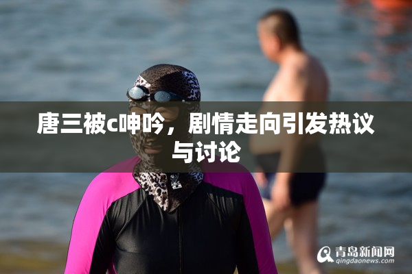 唐三被c呻吟，剧情走向引发热议与讨论