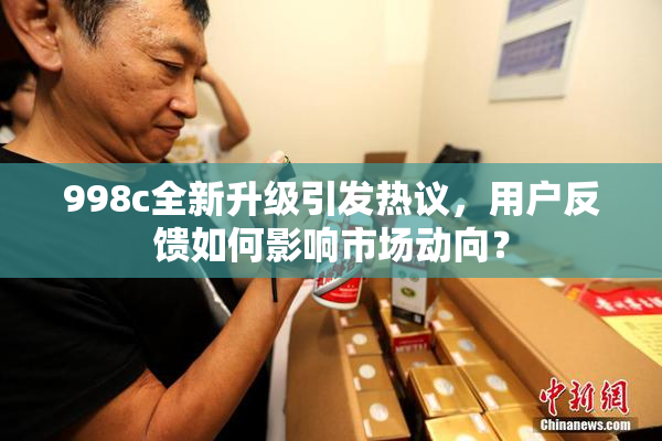 998c全新升级引发热议，用户反馈如何影响市场动向？