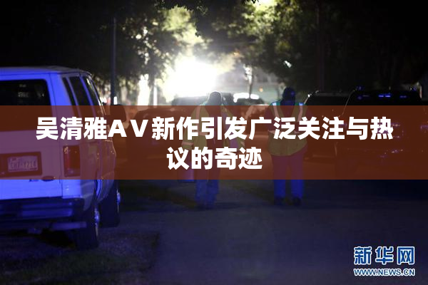 吴清雅AⅤ新作引发广泛关注与热议的奇迹