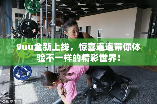 9uu全新上线，惊喜连连带你体验不一样的精彩世界！