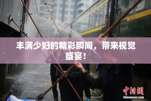 丰满少妇的精彩瞬间，带来视觉盛宴！