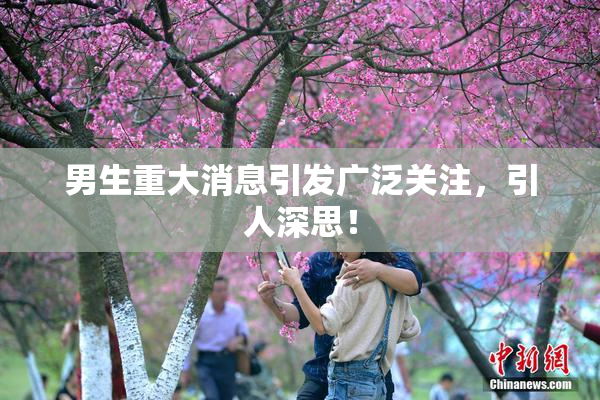 男生重大消息引发广泛关注，引人深思！