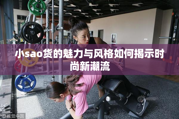 小sao货的魅力与风格如何揭示时尚新潮流