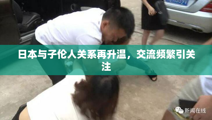 日本与子伦人关系再升温，交流频繁引关注