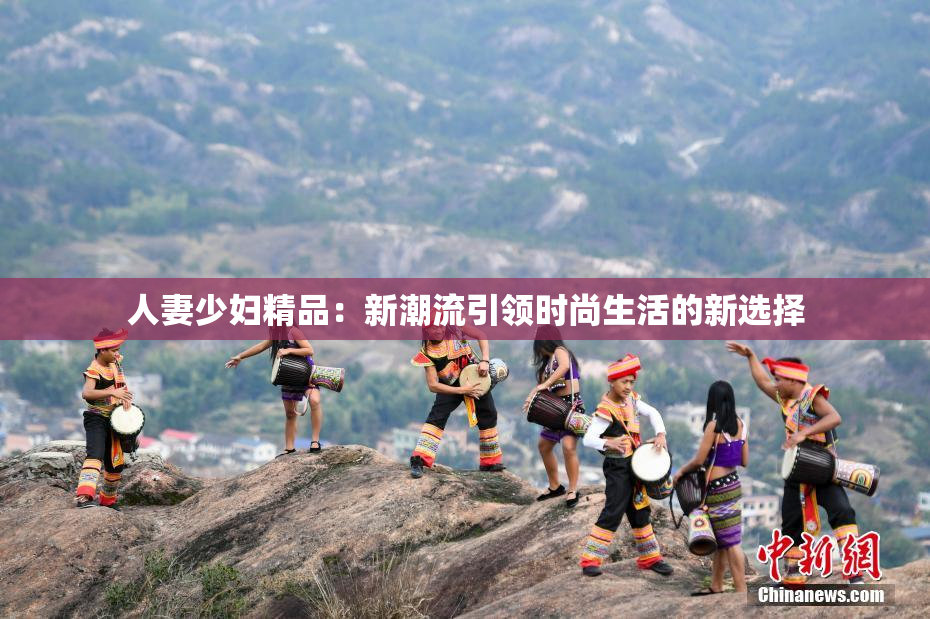 人妻少妇精品：新潮流引领时尚生活的新选择