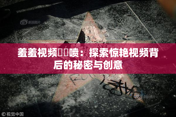 羞羞视频❌‌喷：探索惊艳视频背后的秘密与创意