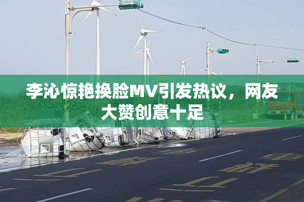 李沁惊艳换脸MV引发热议，网友大赞创意十足