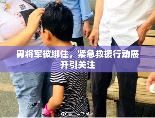 男将军被绑住，紧急救援行动展开引关注