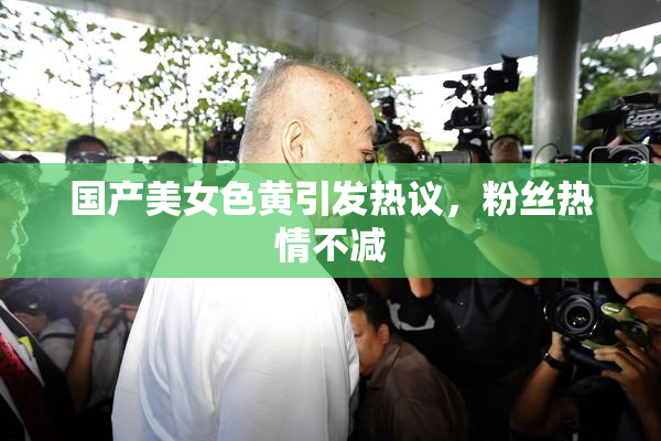 国产美女色黄引发热议，粉丝热情不减