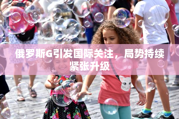 俄罗斯G引发国际关注，局势持续紧张升级