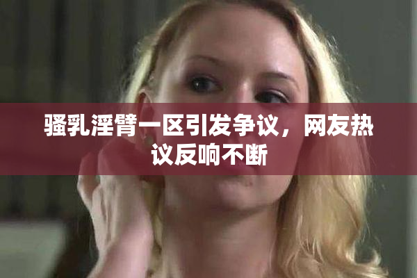 骚乳淫臂一区引发争议，网友热议反响不断