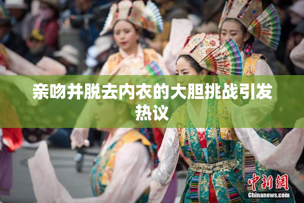 亲吻并脱去内衣的大胆挑战引发热议