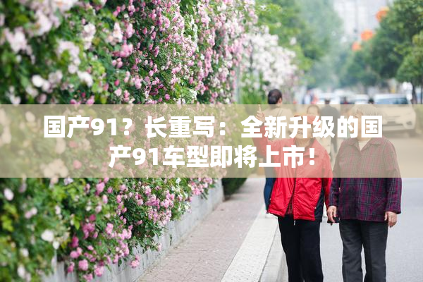 国产91？长重写：全新升级的国产91车型即将上市！