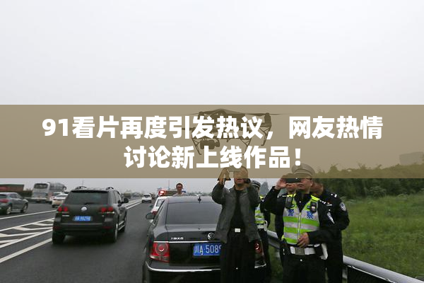 91看片再度引发热议，网友热情讨论新上线作品！