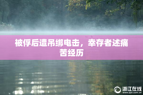 被俘后遭吊绑电击，幸存者述痛苦经历